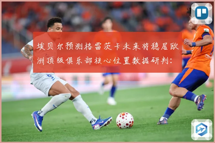 埃贝尔预测格雷茨卡未来将稳居欧洲顶级俱乐部核心位置数据研判：最新赛事动态与深度分析