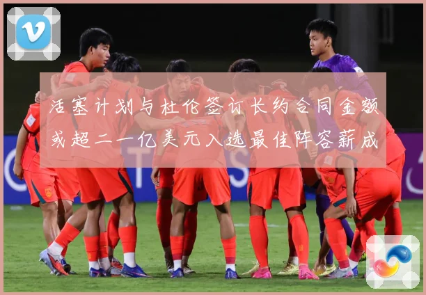 活塞计划与杜伦签订长约合同金额或超二一亿美元入选最佳阵容薪成长观察：最新赛事动态与深度分析